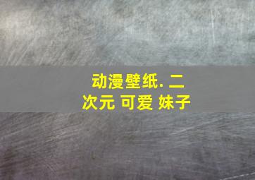 动漫壁纸. 二次元 可爱 妹子